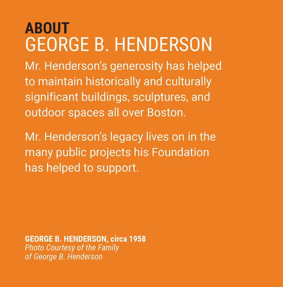 ABOUT GEORGE B. HENDERSON | Mr. Henderson's generosity has helped to maintain historically and culturally significant buildings, sculptures, and outdoor spaces all over Boston. Mr. Henderson’s legacy lives on in the many public projects his foundation has helped to support.| GEORGE B. HENDERSON, circa 1958 | Photo Courtesy of the Family of George B. Henderson